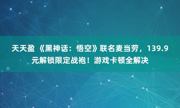 天天盈 《黑神话：悟空》联名麦当劳，139.9元解锁限定战袍！游戏卡顿全解决