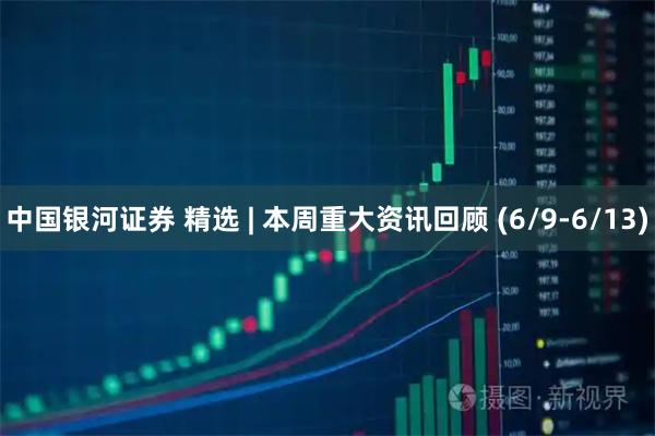 中国银河证券 精选 | 本周重大资讯回顾 (6/9-6/13)
