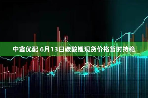 中鑫优配 6月13日碳酸锂现货价格暂时持稳
