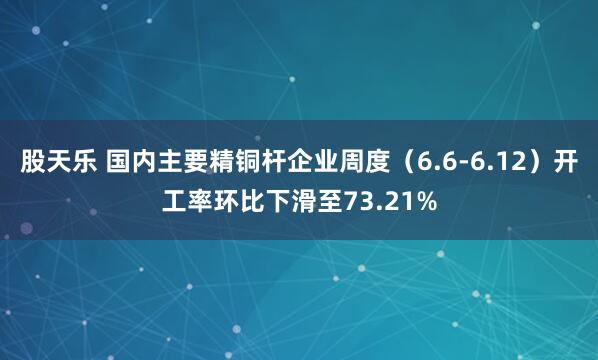 股天乐 国内主要精铜杆企业周度（6.6-6.12）开工率环比下滑至73.21%