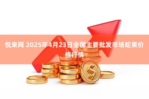 悦来网 2025年4月23日全国主要批发市场蛇果价格行情