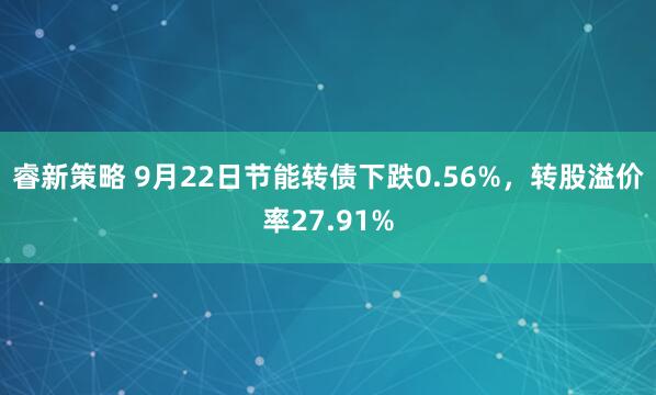 睿新策略 9月22日节能转债下跌0.56%，转股溢价率27.91%