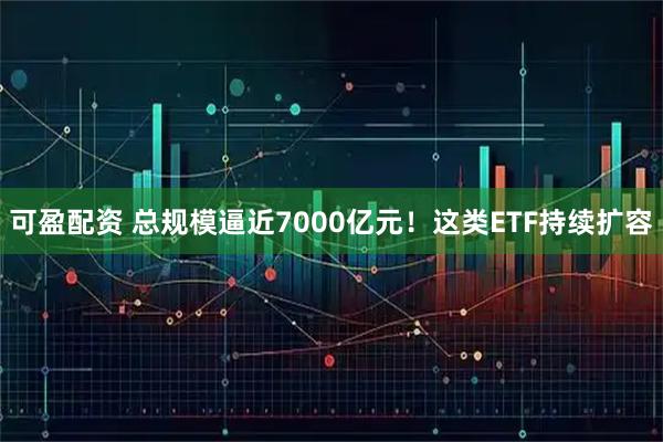 可盈配资 总规模逼近7000亿元！这类ETF持续扩容