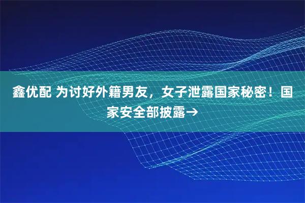 鑫优配 为讨好外籍男友，女子泄露国家秘密！国家安全部披露→