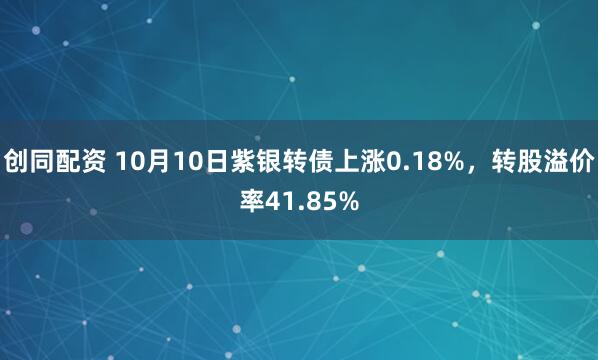 创同配资 10月10日紫银转债上涨0.18%，转股溢价率41.85%