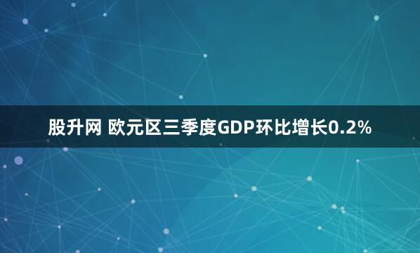 股升网 欧元区三季度GDP环比增长0.2%