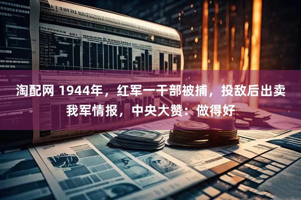 淘配网 1944年，红军一干部被捕，投敌后出卖我军情报，中央大赞：做得好