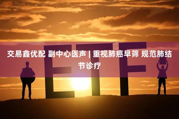 交易鑫优配 副中心医声 | 重视肺癌早筛 规范肺结节诊疗