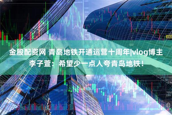 金股配资网 青岛地铁开通运营十周年|vlog博主李子萱：希望少一点人夸青岛地铁！