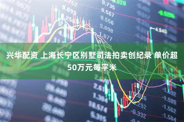 兴华配资 上海长宁区别墅司法拍卖创纪录 单价超50万元每平米