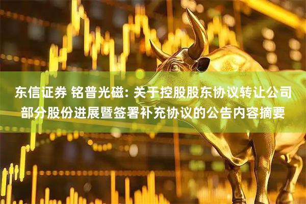 东信证券 铭普光磁: 关于控股股东协议转让公司部分股份进展暨签署补充协议的公告内容摘要