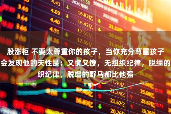 股涨柜 不要太尊重你的孩子，当你充分尊重孩子的天性时，你会发现他的天性是：又懒又馋，无组织纪律，脱缰的野马都比他强