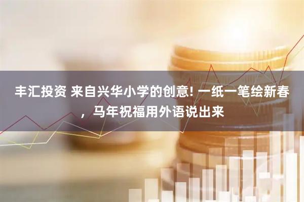 丰汇投资 来自兴华小学的创意! 一纸一笔绘新春，马年祝福用外语说出来