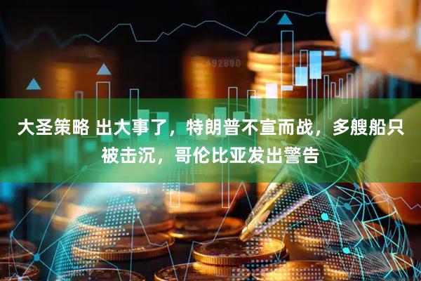 大圣策略 出大事了，特朗普不宣而战，多艘船只被击沉，哥伦比亚发出警告