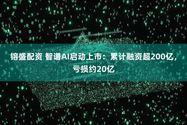 镕盛配资 智谱AI启动上市：累计融资超200亿，亏损约20亿