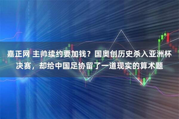 嘉正网 主帅续约要加钱？国奥创历史杀入亚洲杯决赛，却给中国足协留了一道现实的算术题