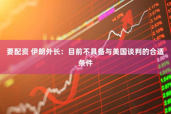 要配资 伊朗外长：目前不具备与美国谈判的合适条件