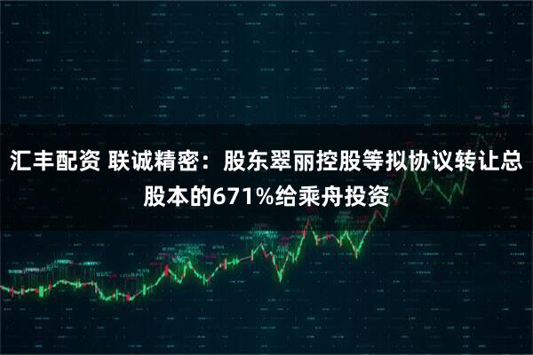 汇丰配资 联诚精密：股东翠丽控股等拟协议转让总股本的671%给乘舟投资