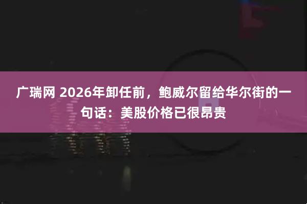 广瑞网 2026年卸任前，鲍威尔留给华尔街的一句话：美股价格已很昂贵