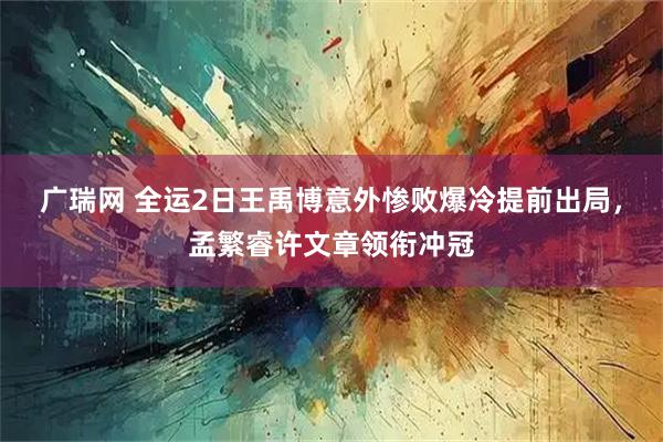 广瑞网 全运2日王禹博意外惨败爆冷提前出局，孟繁睿许文章领衔冲冠