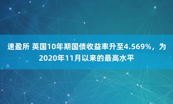 速盈所 英国10年期国债收益率升至4.569%，为2020年11月以来的最高水平